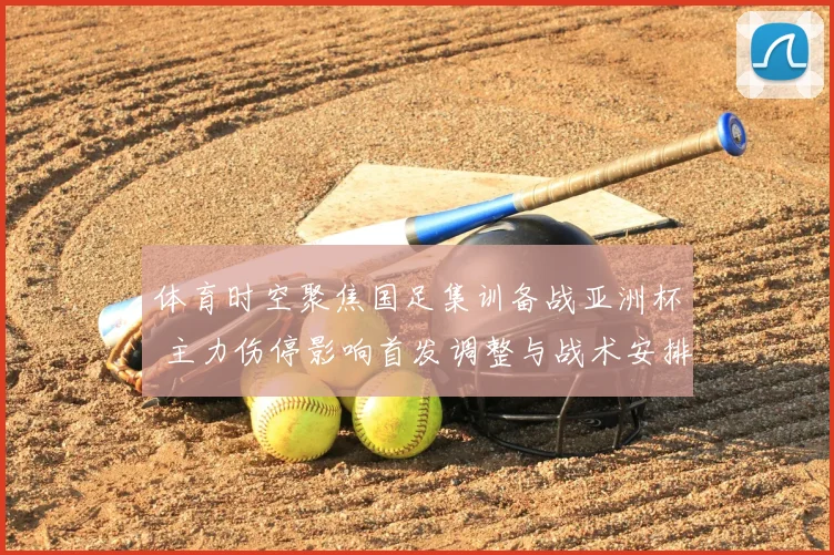 体育时空聚焦国足集训备战亚洲杯 主力伤停影响首发调整与战术安排