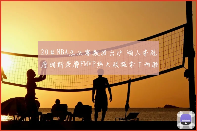 20年NBA总决赛数据出炉 湖人夺冠詹姆斯荣膺FMVP热火顽强拿下两胜