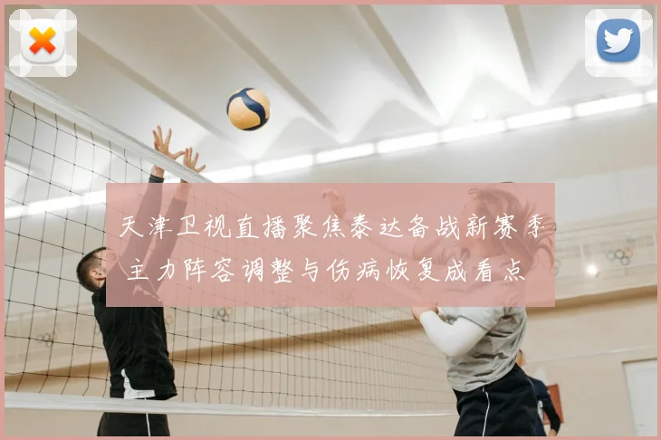 天津卫视直播聚焦泰达备战新赛季 主力阵容调整与伤病恢复成看点