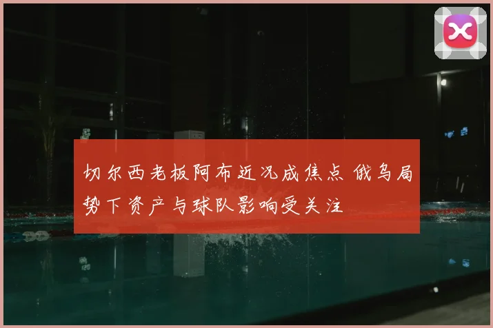 切尔西老板阿布近况成焦点 俄乌局势下资产与球队影响受关注