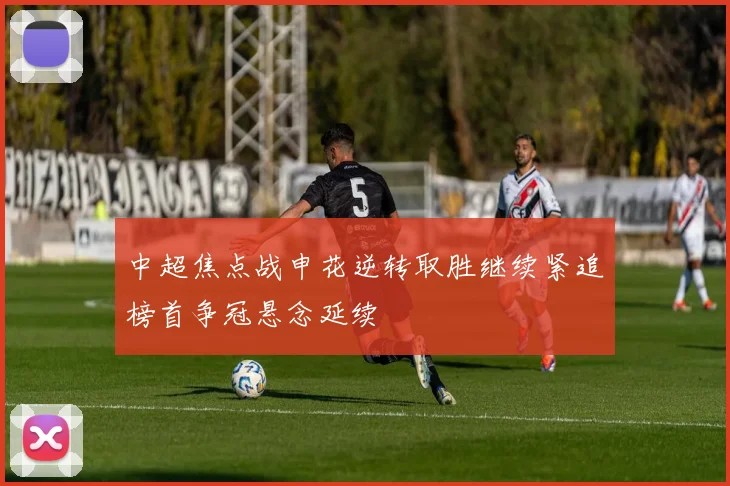 中超焦点战申花逆转取胜继续紧追榜首争冠悬念延续
