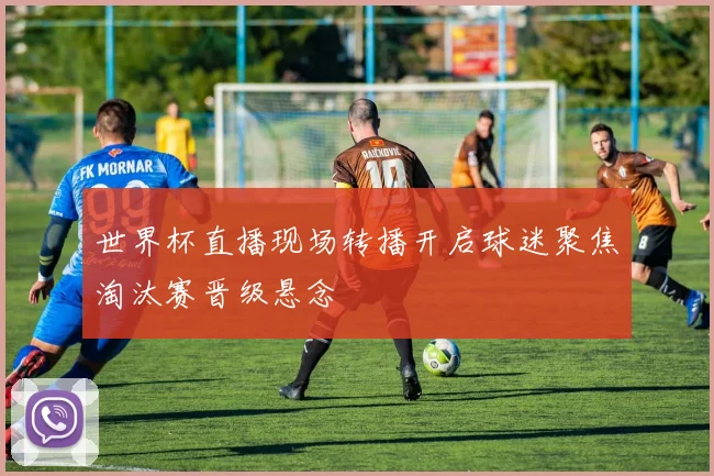 世界杯直播现场转播开启球迷聚焦淘汰赛晋级悬念