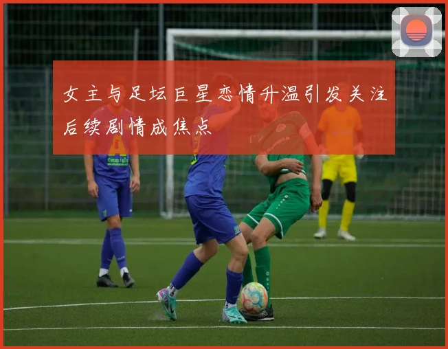 女主与足坛巨星恋情升温引发关注后续剧情成焦点