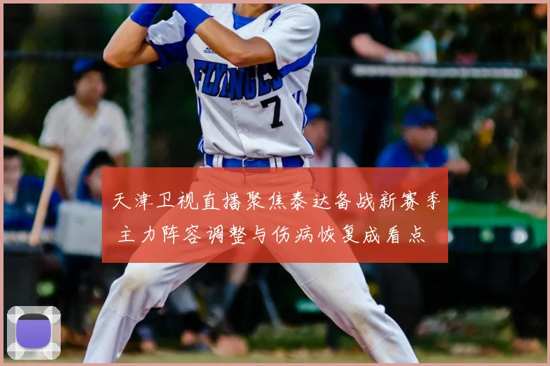 天津卫视直播聚焦泰达备战新赛季 主力阵容调整与伤病恢复成看点