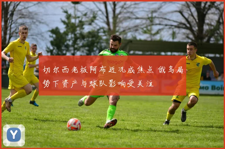 切尔西老板阿布近况成焦点 俄乌局势下资产与球队影响受关注