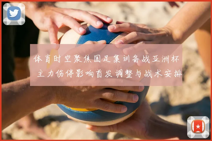 体育时空聚焦国足集训备战亚洲杯 主力伤停影响首发调整与战术安排