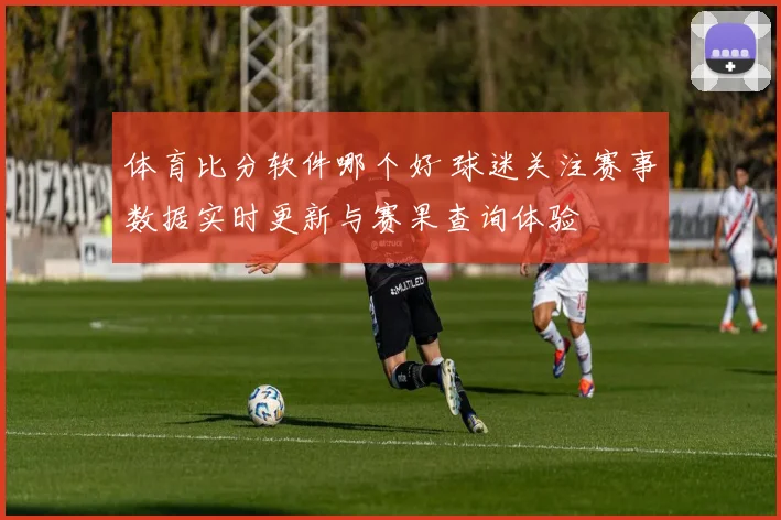 体育比分软件哪个好 球迷关注赛事数据实时更新与赛果查询体验